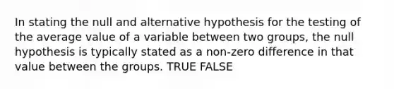 In stating the null and alternative hypothesis for the testing of the average value of a variable between two groups, the null hypothesis is typically stated as a non-zero difference in that value between the groups. TRUE FALSE