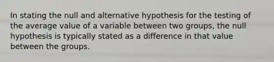 In stating the null and alternative hypothesis for the testing of the average value of a variable between two groups, the null hypothesis is typically stated as a difference in that value between the groups.