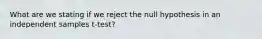 What are we stating if we reject the null hypothesis in an independent samples t-test?