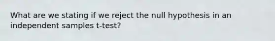 What are we stating if we reject the null hypothesis in an independent samples t-test?