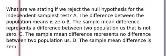 What are we stating if we reject the null hypothesis for the independent-samplest-test? A. The difference between the population means is zero B. The sample mean difference represents a difference between two population us that is not zero. C. The sample mean difference represents no difference between two population us. D. The sample mean difference is zero.