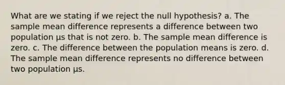 What are we stating if we reject the null hypothesis? a. The sample mean difference represents a difference between two population µs that is not zero. b. The sample mean difference is zero. c. The difference between the population means is zero. d. The sample mean difference represents no difference between two population µs.