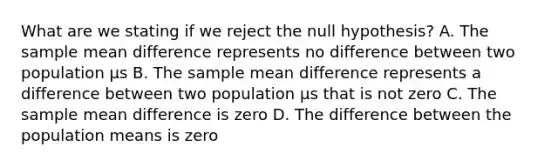 What are we stating if we reject the null hypothesis? A. The sample mean difference represents no difference between two population µs B. The sample mean difference represents a difference between two population µs that is not zero C. The sample mean difference is zero D. The difference between the population means is zero