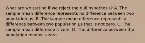 What are we stating if we reject the null hypothesis? A. The sample mean difference represents no difference between two population µs. B. The sample mean difference represents a difference between two population µs that is not zero. C. The sample mean difference is zero. D. The difference between the population means is zero.