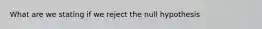 What are we stating if we reject the null hypothesis