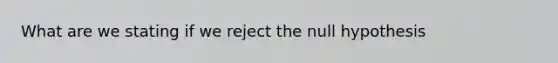 What are we stating if we reject the null hypothesis