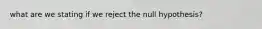 what are we stating if we reject the null hypothesis?