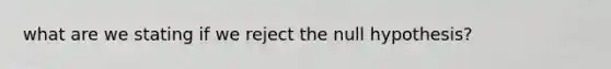 what are we stating if we reject the null hypothesis?