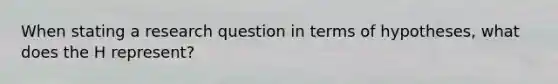 When stating a research question in terms of hypotheses, what does the H represent?