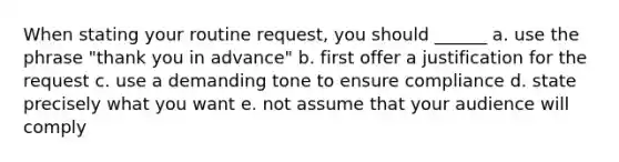 When stating your routine request, you should ______ a. use the phrase "thank you in advance" b. first offer a justification for the request c. use a demanding tone to ensure compliance d. state precisely what you want e. not assume that your audience will comply