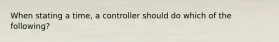 When stating a time, a controller should do which of the following?
