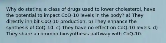 Why do statins, a class of drugs used to lower cholesterol, have the potential to impact CoQ-10 levels in the body? a) They directly inhibit CoQ-10 production. b) They enhance the synthesis of CoQ-10. c) They have no effect on CoQ-10 levels. d) They share a common biosynthesis pathway with CoQ-10.