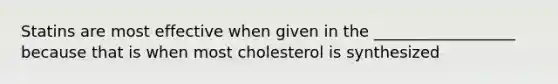 Statins are most effective when given in the __________________ because that is when most cholesterol is synthesized