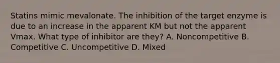 Statins mimic mevalonate. The inhibition of the target enzyme is due to an increase in the apparent KM but not the apparent Vmax. What type of inhibitor are they? A. Noncompetitive B. Competitive C. Uncompetitive D. Mixed