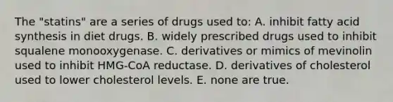 The "statins" are a series of drugs used to: A. inhibit fatty acid synthesis in diet drugs. B. widely prescribed drugs used to inhibit squalene monooxygenase. C. derivatives or mimics of mevinolin used to inhibit HMG-CoA reductase. D. derivatives of cholesterol used to lower cholesterol levels. E. none are true.