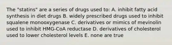 The "statins" are a series of drugs used to: A. inhibit fatty acid synthesis in diet drugs B. widely prescribed drugs used to inhibit squalene monooxygenase C. derivatives or mimics of mevinolin used to inhibit HMG-CoA reductase D. derivatives of cholesterol used to lower cholesterol levels E. none are true