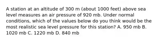 A station at an altitude of 300 m (about 1000 feet) above sea level measures an air pressure of 920 mb. Under normal conditions, which of the values below do you think would be the most realistic sea level pressure for this station? A. 950 mb B. 1020 mb C. 1220 mb D. 840 mb