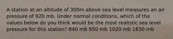 A station at an altitude of 300m above sea level measures an air pressure of 920 mb. Under normal conditions, which of the values below do you think would be the most realistic sea level pressure for this station? 840 mb 950 mb 1020 mb 1830 mb