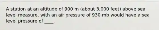 A station at an altitude of 900 m (about 3,000 feet) above sea level measure, with an air pressure of 930 mb would have a sea level pressure of ____.