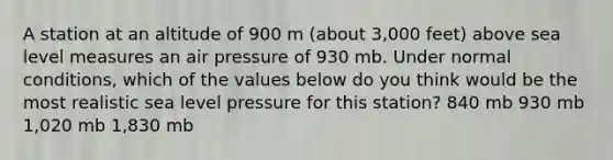 A station at an altitude of 900 m (about 3,000 feet) above sea level measures an air pressure of 930 mb. Under normal conditions, which of the values below do you think would be the most realistic sea level pressure for this station? 840 mb 930 mb 1,020 mb 1,830 mb