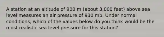 A station at an altitude of 900 m (about 3,000 feet) above sea level measures an air pressure of 930 mb. Under normal conditions, which of the values below do you think would be the most realistic sea level pressure for this station?