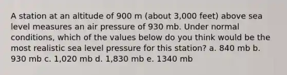 A station at an altitude of 900 m (about 3,000 feet) above sea level measures an air pressure of 930 mb. Under normal conditions, which of the values below do you think would be the most realistic sea level pressure for this station? a. 840 mb b. 930 mb c. 1,020 mb d. 1,830 mb e. 1340 mb