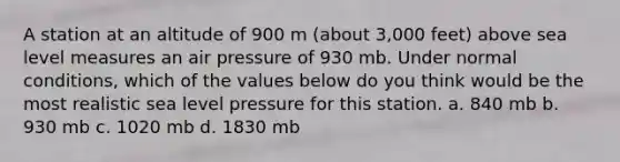 A station at an altitude of 900 m (about 3,000 feet) above sea level measures an air pressure of 930 mb. Under normal conditions, which of the values below do you think would be the most realistic sea level pressure for this station. a. 840 mb b. 930 mb c. 1020 mb d. 1830 mb