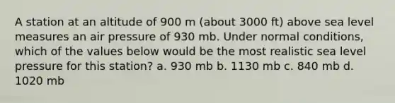 A station at an altitude of 900 m (about 3000 ft) above sea level measures an air pressure of 930 mb. Under normal conditions, which of the values below would be the most realistic sea level pressure for this station? a. 930 mb b. 1130 mb c. 840 mb d. 1020 mb