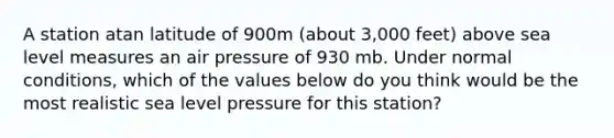 A station atan latitude of 900m (about 3,000 feet) above sea level measures an air pressure of 930 mb. Under normal conditions, which of the values below do you think would be the most realistic sea level pressure for this station?