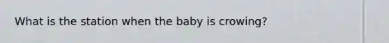 What is the station when the baby is crowing?