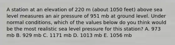 A station at an elevation of 220 m (about 1050 feet) above sea level measures an air pressure of 951 mb at ground level. Under normal conditions, which of the values below do you think would be the most realistic sea level pressure for this station? A. 973 mb B. 929 mb C. 1171 mb D. 1013 mb E. 1056 mb