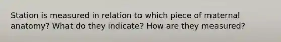 Station is measured in relation to which piece of maternal anatomy? What do they indicate? How are they measured?