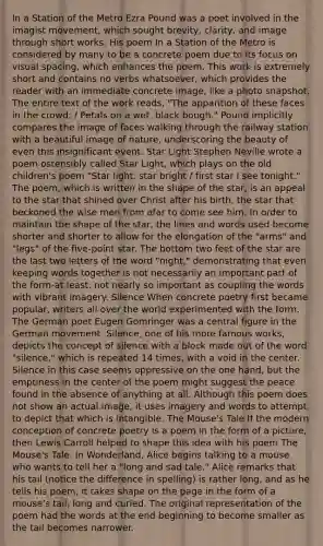In a Station of the Metro Ezra Pound was a poet involved in the imagist movement, which sought brevity, clarity, and image through short works. His poem In a Station of the Metro is considered by many to be a concrete poem due to its focus on visual spacing, which enhances the poem. This work is extremely short and contains no verbs whatsoever, which provides the reader with an immediate concrete image, like a photo snapshot. The entire text of the work reads, "The apparition of these faces in the crowd; / Petals on a wet, black bough." Pound implicitly compares the image of faces walking through the railway station with a beautiful image of nature, underscoring the beauty of even this insignificant event. Star Light Stephen Neville wrote a poem ostensibly called Star Light, which plays on the old children's poem "Star light, star bright / first star I see tonight." The poem, which is written in the shape of the star, is an appeal to the star that shined over Christ after his birth, the star that beckoned the wise men from afar to come see him. In order to maintain the shape of the star, the lines and words used become shorter and shorter to allow for the elongation of the "arms" and "legs" of the five-point star. The bottom two feet of the star are the last two letters of the word "night," demonstrating that even keeping words together is not necessarily an important part of the form-at least, not nearly so important as coupling the words with vibrant imagery. Silence When concrete poetry first became popular, writers all over the world experimented with the form. The German poet Eugen Gomringer was a central figure in the German movement. Silence, one of his more famous works, depicts the concept of silence with a block made out of the word "silence," which is repeated 14 times, with a void in the center. Silence in this case seems oppressive on the one hand, but the emptiness in the center of the poem might suggest the peace found in the absence of anything at all. Although this poem does not show an actual image, it uses imagery and words to attempt to depict that which is intangible. The Mouse's Tale If the modern conception of concrete poetry is a poem in the form of a picture, then Lewis Carroll helped to shape this idea with his poem The Mouse's Tale. In Wonderland, Alice begins talking to a mouse who wants to tell her a "long and sad tale." Alice remarks that his tail (notice the difference in spelling) is rather long, and as he tells his poem, it takes shape on the page in the form of a mouse's tail, long and curled. The original representation of the poem had the words at the end beginning to become smaller as the tail becomes narrower.