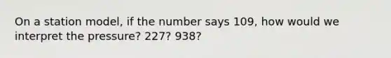 On a station model, if the number says 109, how would we interpret the pressure? 227? 938?