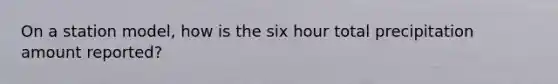 On a station model, how is the six hour total precipitation amount reported?