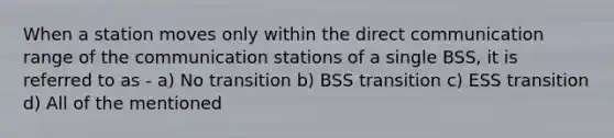 When a station moves only within the direct communication range of the communication stations of a single BSS, it is referred to as - a) No transition b) BSS transition c) ESS transition d) All of the mentioned