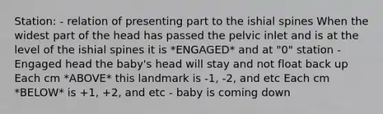 Station: - relation of presenting part to the ishial spines When the widest part of the head has passed the pelvic inlet and is at the level of the ishial spines it is *ENGAGED* and at "0" station - Engaged head the baby's head will stay and not float back up Each cm *ABOVE* this landmark is -1, -2, and etc Each cm *BELOW* is +1, +2, and etc - baby is coming down