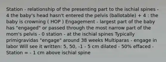 Station - relationship of the presenting part to the ischial spines - 4 the baby's head hasn't entered the pelvis (ballotable) + 4 : the baby is crowning ( HOP ) Engagement - largest part of the baby has "engaged" or passed through the most narrow part of the mom's pelvis - 0 station - at the ischial spines Typically primigravidas "engage" around 38 weeks Multiparas - engage in labor Will see it written: 5, 50, -1 - 5 cm dilated - 50% effaced - Station = - 1 cm above ischial spine