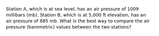 Station A, which is at sea level, has an air pressure of 1009 millibars (mb). Station B, which is at 5,000 ft elevation, has an air pressure of 885 mb. What is the best way to compare the air pressure (barometric) values between the two stations?