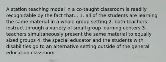 A station teaching model in a co-taught classroom is readily recognizable by the fact that... 1. all of the students are learning the same material in a whole group setting 2. both teachers instruct through a variety of small group learning centers 3. teachers simultaneously present the same material to equally sized groups 4. the special educator and the students with disabilities go to an alternative setting outside of the general education classroom