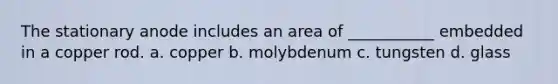 The stationary anode includes an area of ___________ embedded in a copper rod. a. copper b. molybdenum c. tungsten d. glass