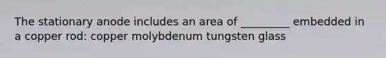 The stationary anode includes an area of _________ embedded in a copper rod: copper molybdenum tungsten glass