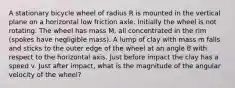 A stationary bicycle wheel of radius R is mounted in the vertical plane on a horizontal low friction axle. Initially the wheel is not rotating. The wheel has mass M, all concentrated in the rim (spokes have negligible mass). A lump of clay with mass m falls and sticks to the outer edge of the wheel at an angle θ with respect to the horizontal axis. Just before impact the clay has a speed v. Just after impact, what is the magnitude of the angular velocity of the wheel?