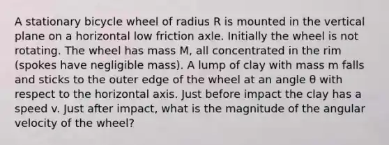 A stationary bicycle wheel of radius R is mounted in the vertical plane on a horizontal low friction axle. Initially the wheel is not rotating. The wheel has mass M, all concentrated in the rim (spokes have negligible mass). A lump of clay with mass m falls and sticks to the outer edge of the wheel at an angle θ with respect to the horizontal axis. Just before impact the clay has a speed v. Just after impact, what is the magnitude of the angular velocity of the wheel?