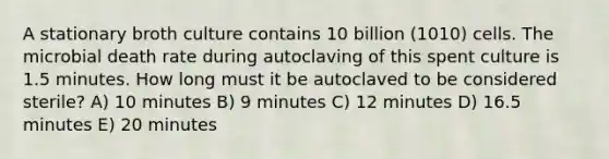 A stationary broth culture contains 10 billion (1010) cells. The microbial death rate during autoclaving of this spent culture is 1.5 minutes. How long must it be autoclaved to be considered sterile? A) 10 minutes B) 9 minutes C) 12 minutes D) 16.5 minutes E) 20 minutes