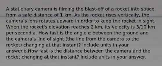 A stationary camera is filming the blast-off of a rocket into space from a safe distance of 1 km. As the rocket rises vertically, the camera's lens rotates upward in order to keep the rocket in sight. When the rocket's elevation reaches 2 km, its velocity is 3/10 km per second.a. How fast is the angle α between the ground and the camera's line of sight (the line from the camera to the rocket) changing at that instant? Include units in your answer.b.How fast is the distance between the camera and the rocket changing at that instant? Include units in your answer.