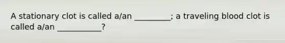 A stationary clot is called a/an _________; a traveling blood clot is called a/an ___________?