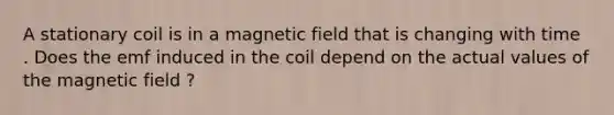 A stationary coil is in a magnetic field that is changing with time . Does the emf induced in the coil depend on the actual values of the magnetic field ?