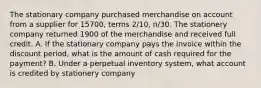 The stationary company purchased merchandise on account from a supplier for 15700, terms 2/10, n/30. The stationery company returned 1900 of the merchandise and received full credit. A. If the stationary company pays the invoice within the discount period, what is the amount of cash required for the payment? B. Under a perpetual inventory system, what account is credited by stationery company