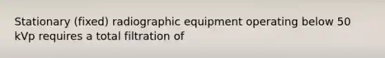 Stationary (fixed) radiographic equipment operating below 50 kVp requires a total filtration of